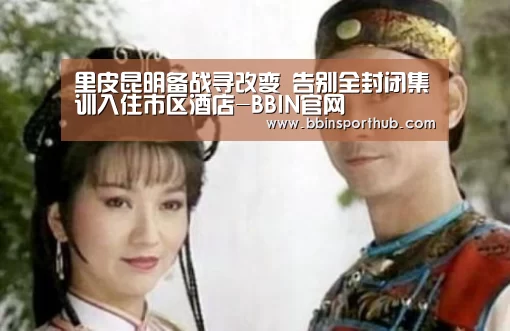 里皮昆明备战寻改变 告别全封闭集训入住市区酒店-BBIN官网(图2) BBIN视讯