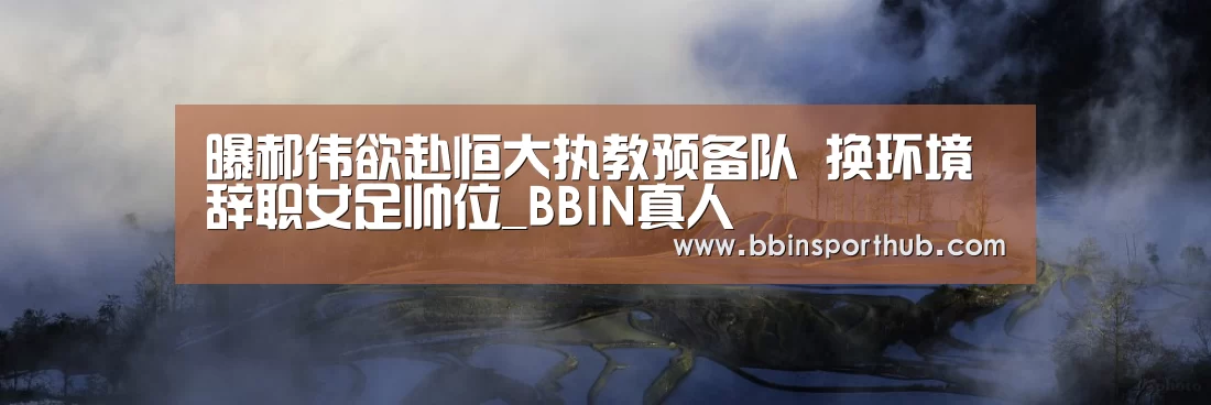 曝郝伟欲赴恒大执教预备队 换环境辞职女足帅位_BBIN真人(图2) BBIN捕鱼