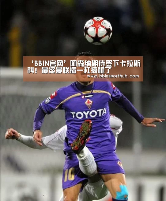 ‘BBIN官网’阿森纳期待签下卡拉斯科!最终曼联插一杠搞砸了(图1) BBIN真人